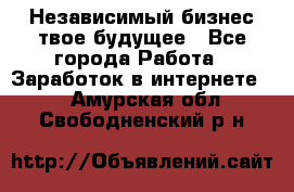 Независимый бизнес-твое будущее - Все города Работа » Заработок в интернете   . Амурская обл.,Свободненский р-н